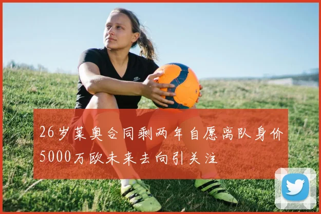 26岁莱奥合同剩两年自愿离队身价5000万欧未来去向引关注