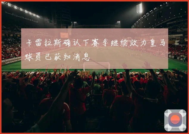 卡雷拉斯确认下赛季继续效力皇马球员已获知消息