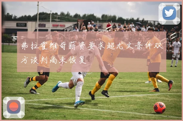 弗拉霍维奇薪资要求超尤文条件双方谈判尚未恢复