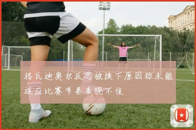 格瓦迪奥尔反思被换下原因称未能适应比赛节奏表现不佳