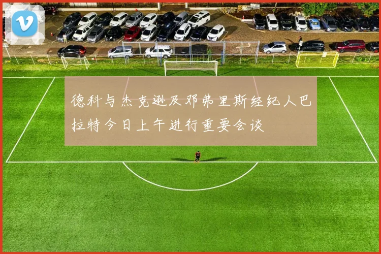 德科与杰克逊及邓弗里斯经纪人巴拉特今日上午进行重要会谈