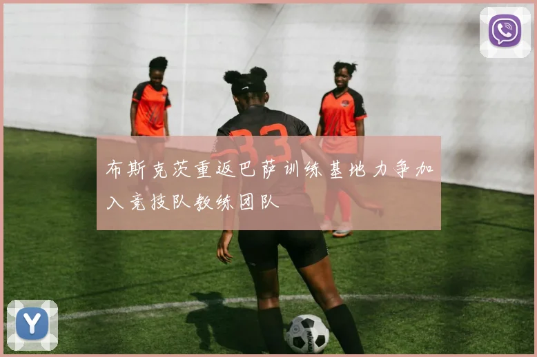 布斯克茨重返巴萨训练基地力争加入竞技队教练团队