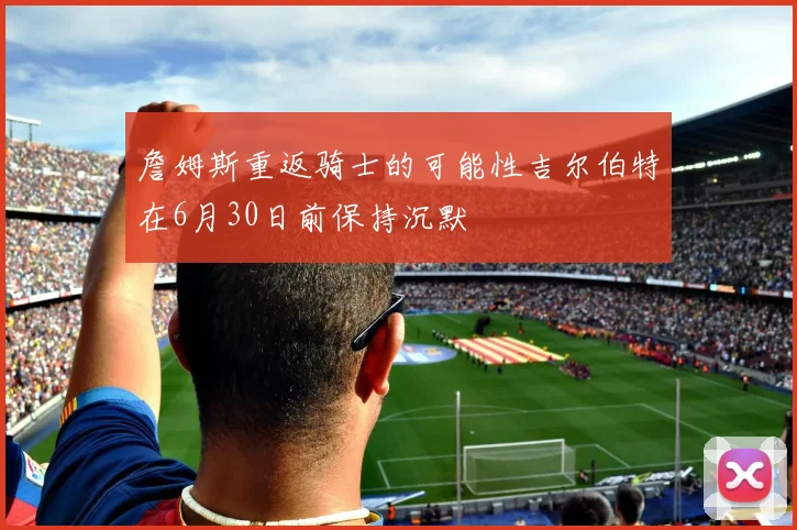 詹姆斯重返骑士的可能性吉尔伯特在6月30日前保持沉默
