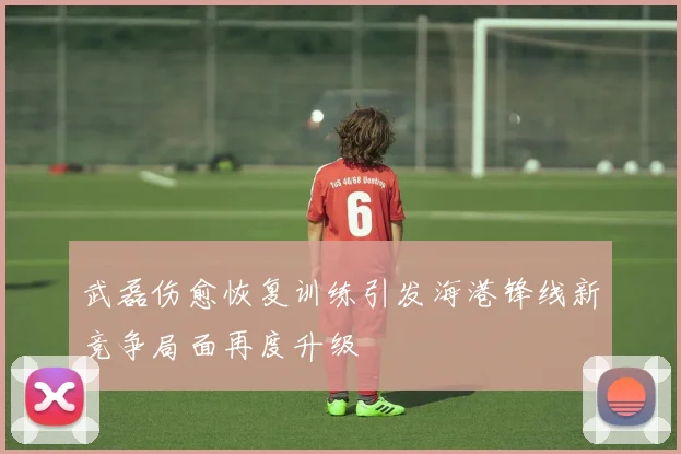 武磊伤愈恢复训练引发海港锋线新竞争局面再度升级