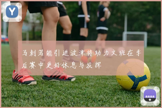 马刺若能引进波津将助力文班在季后赛中更好休息与发挥