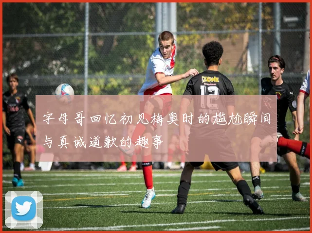 字母哥回忆初见梅奥时的尴尬瞬间与真诚道歉的趣事