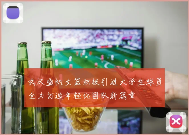 武汉盛帆女篮积极引进大学生球员全力打造年轻化团队新篇章
