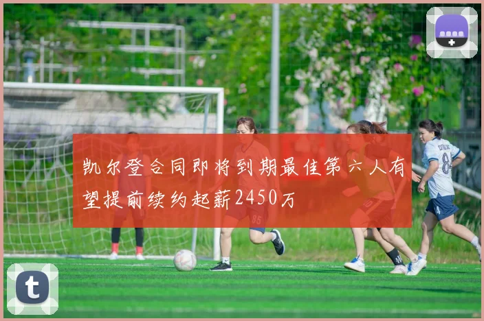 凯尔登合同即将到期最佳第六人有望提前续约起薪2450万