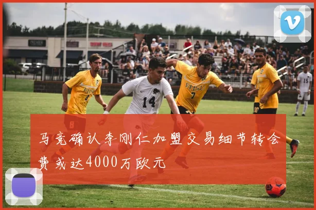 马竞确认李刚仁加盟交易细节转会费或达4000万欧元