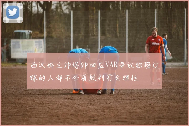 西汉姆主帅塔帅回应VAR争议称踢过球的人都不会质疑判罚合理性