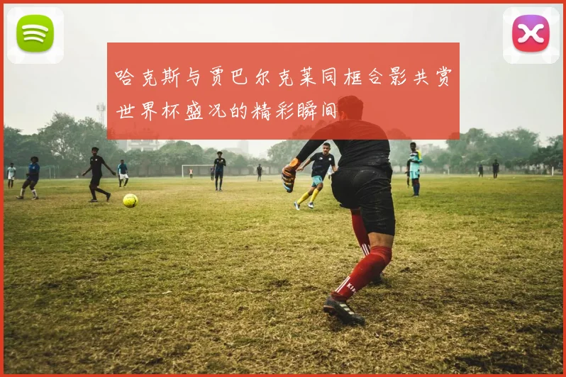 哈克斯与贾巴尔克莱同框合影共赏世界杯盛况的精彩瞬间