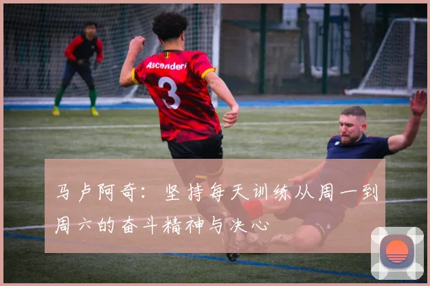 马卢阿奇:坚持每天训练从周一到周六的奋斗精神与决心