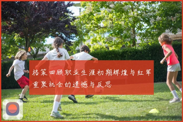 格策回顾职业生涯初期辉煌与红军重聚机会的遗憾与反思