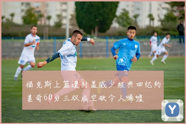 福克斯上篮遭封盖威少经典回忆约基奇60分三双成空砍令人唏嘘