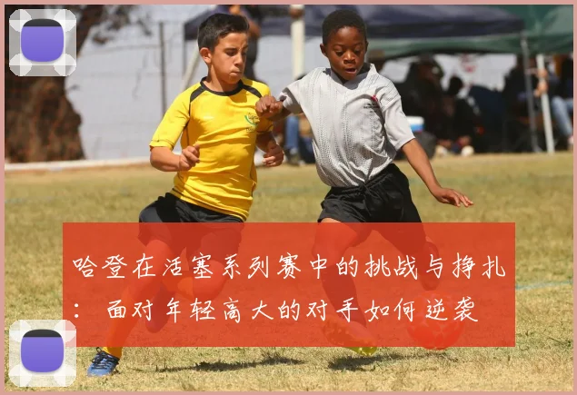 哈登在活塞系列赛中的挑战与挣扎：面对年轻高大的对手如何逆袭