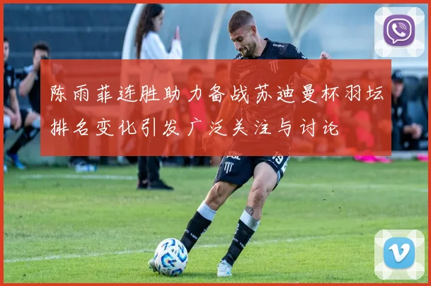 陈雨菲连胜助力备战苏迪曼杯羽坛排名变化引发广泛关注与讨论