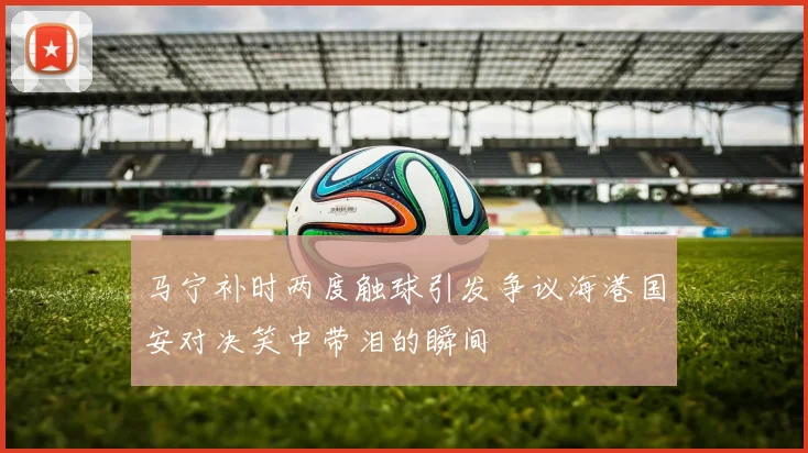 马宁补时两度触球引发争议海港国安对决笑中带泪的瞬间