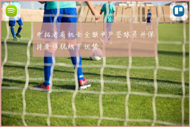 开拓者有机会全额中产签球员并保持奢侈税线下优势