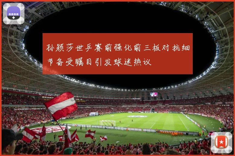 孙颖莎世乒赛前强化前三板对抗细节备受瞩目引发球迷热议