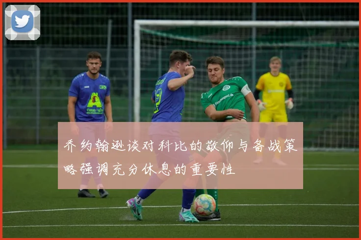 乔约翰逊谈对科比的敬仰与备战策略强调充分休息的重要性