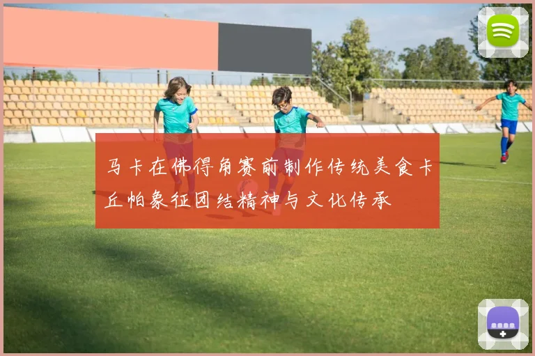 马卡在佛得角赛前制作传统美食卡丘帕象征团结精神与文化传承
