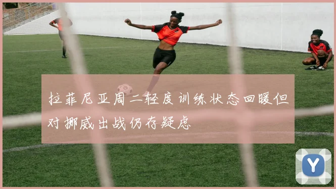 拉菲尼亚周二轻度训练状态回暖但对挪威出战仍存疑虑