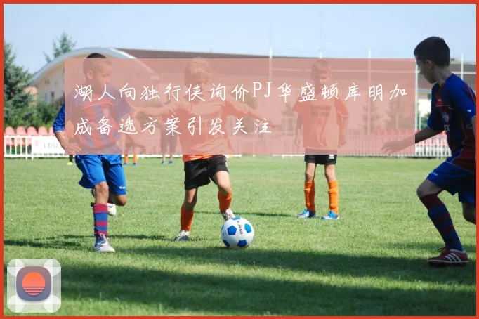 湖人向独行侠询价PJ华盛顿库明加成备选方案引发关注